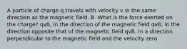 A particle of charge q travels with velocity v in the same direction as the magnetic field, B. What is the force exerted on the charge? qvB, in the direction of the magnetic field qvB, in the direction opposite that of the magnetic field qvB, in a direction perpendicular to the magnetic field and the velocity zero