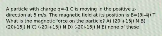 A particle with charge q=-1 C is moving in the positive z-direction at 5 m/s. The magnetic field at its position is B=(3i-4j) T What is the magnetic force on the particle? A) (20i+15j) N B) (20i-15j) N C) (-20i+15j) N D) (-20i-15j) N E) none of these