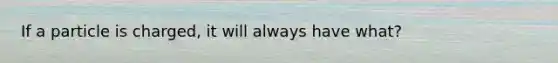 If a particle is charged, it will always have what?