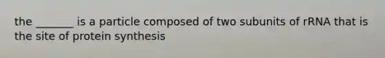 the _______ is a particle composed of two subunits of rRNA that is the site of protein synthesis