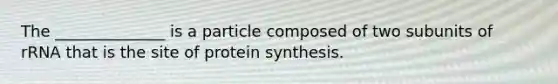 The ______________ is a particle composed of two subunits of rRNA that is the site of protein synthesis.