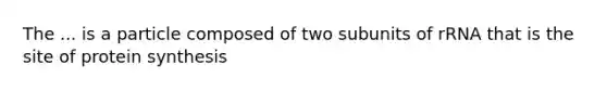 The ... is a particle composed of two subunits of rRNA that is the site of protein synthesis