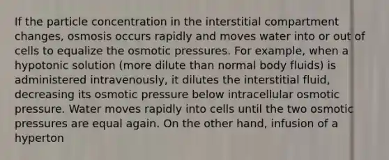 If the particle concentration in the interstitial compartment changes, osmosis occurs rapidly and moves water into or out of cells to equalize the osmotic pressures. For example, when a hypotonic solution (more dilute than normal body fluids) is administered intravenously, it dilutes the interstitial fluid, decreasing its osmotic pressure below intracellular osmotic pressure. Water moves rapidly into cells until the two osmotic pressures are equal again. On the other hand, infusion of a hyperton