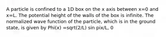 A particle is confined to a 1D box on the x axis between x=0 and x=L. The potential height of the walls of the box is infinite. The normalized wave function of the particle, which is in the ground state, is given by Phi(x) =sqrt(2/L) sin pix/L, 0<x<L. The probability of finding the particle between x=0 and x=L/2 is closest to a. 0.20 b. 0.33 c. 0.50 d. 0.62 0.80