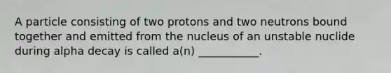 A particle consisting of two protons and two neutrons bound together and emitted from the nucleus of an unstable nuclide during alpha decay is called a(n) ___________.