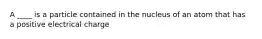 A ____ is a particle contained in the nucleus of an atom that has a positive electrical charge