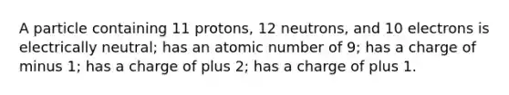 A particle containing 11 protons, 12 neutrons, and 10 electrons is electrically neutral; has an atomic number of 9; has a charge of minus 1; has a charge of plus 2; has a charge of plus 1.