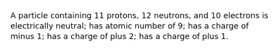 A particle containing 11 protons, 12 neutrons, and 10 electrons is electrically neutral; has atomic number of 9; has a charge of minus 1; has a charge of plus 2; has a charge of plus 1.