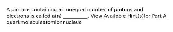 A particle containing an unequal number of protons and electrons is called a(n) __________. View Available Hint(s)for Part A quarkmoleculeatomionnucleus