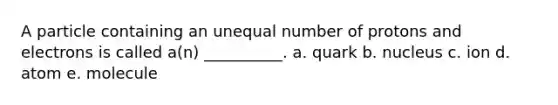 A particle containing an unequal number of protons and electrons is called a(n) __________. a. quark b. nucleus c. ion d. atom e. molecule