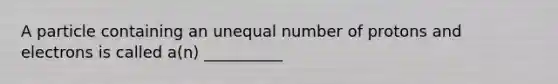 A particle containing an unequal number of protons and electrons is called a(n) __________