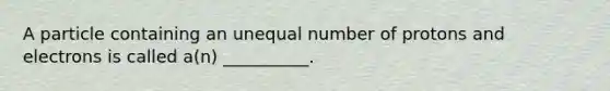 A particle containing an unequal number of protons and electrons is called a(n) __________.