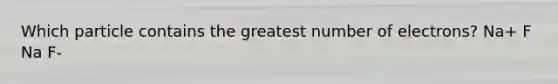 Which particle contains the greatest number of electrons? Na+ F Na F-