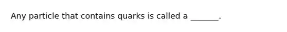 Any particle that contains quarks is called a _______.