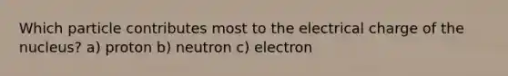 Which particle contributes most to the electrical charge of the nucleus? a) proton b) neutron c) electron