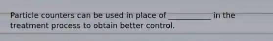 Particle counters can be used in place of ___________ in the treatment process to obtain better control.