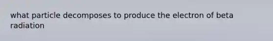 what particle decomposes to produce the electron of beta radiation