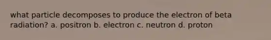 what particle decomposes to produce the electron of beta radiation? a. positron b. electron c. neutron d. proton