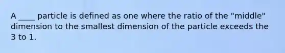 A ____ particle is defined as one where the ratio of the "middle" dimension to the smallest dimension of the particle exceeds the 3 to 1.