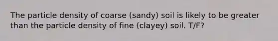 The particle density of coarse (sandy) soil is likely to be greater than the particle density of fine (clayey) soil. T/F?