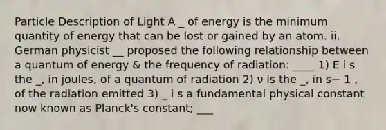 Particle Description of Light A _ of energy is the minimum quantity of energy that can be lost or gained by an atom. ii. German physicist __ proposed the following relationship between a quantum of energy & the frequency of radiation: ____ 1) E i s the _, in joules, of a quantum of radiation 2) ν is the _, in s− 1 , of the radiation emitted 3) _ i s a fundamental physical constant now known as Planck's constant; ___