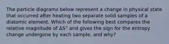 The particle diagrams below represent a change in physical state that occurred after heating two separate solid samples of a diatomic element. Which of the following best compares the relative magnitude of ΔS° and gives the sign for the entropy change undergone by each sample, and why?