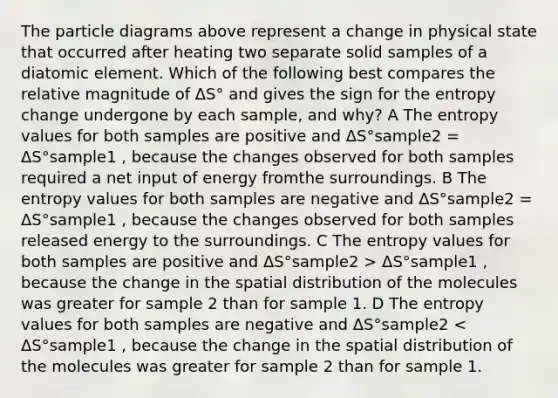 The particle diagrams above represent a change in physical state that occurred after heating two separate solid samples of a diatomic element. Which of the following best compares the relative magnitude of ΔS° and gives the sign for the entropy change undergone by each sample, and why? A The entropy values for both samples are positive and ΔS°sample2 = ΔS°sample1 , because the changes observed for both samples required a net input of energy fromthe surroundings. B The entropy values for both samples are negative and ΔS°sample2 = ΔS°sample1 , because the changes observed for both samples released energy to the surroundings. C The entropy values for both samples are positive and ΔS°sample2 > ΔS°sample1 , because the change in the spatial distribution of the molecules was greater for sample 2 than for sample 1. D The entropy values for both samples are negative and ΔS°sample2 < ΔS°sample1 , because the change in the spatial distribution of the molecules was greater for sample 2 than for sample 1.