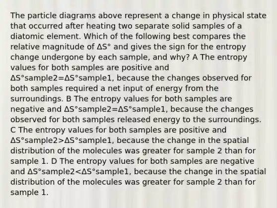 The particle diagrams above represent a change in physical state that occurred after heating two separate solid samples of a diatomic element. Which of the following best compares the relative magnitude of ΔS° and gives the sign for the entropy change undergone by each sample, and why? A The entropy values for both samples are positive and ΔS°sample2=ΔS°sample1, because the changes observed for both samples required a net input of energy from the surroundings. B The entropy values for both samples are negative and ΔS°sample2=ΔS°sample1, because the changes observed for both samples released energy to the surroundings. C The entropy values for both samples are positive and ΔS°sample2>ΔS°sample1, because the change in the spatial distribution of the molecules was greater for sample 2 than for sample 1. D The entropy values for both samples are negative and ΔS°sample2<ΔS°sample1, because the change in the spatial distribution of the molecules was greater for sample 2 than for sample 1.