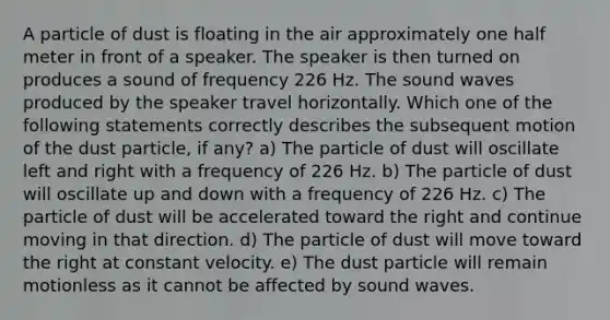 A particle of dust is floating in the air approximately one half meter in front of a speaker. The speaker is then turned on produces a sound of frequency 226 Hz. The sound waves produced by the speaker travel horizontally. Which one of the following statements correctly describes the subsequent motion of the dust particle, if any? a) The particle of dust will oscillate left and right with a frequency of 226 Hz. b) The particle of dust will oscillate up and down with a frequency of 226 Hz. c) The particle of dust will be accelerated toward the right and continue moving in that direction. d) The particle of dust will move toward the right at constant velocity. e) The dust particle will remain motionless as it cannot be affected by sound waves.