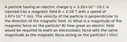 A particle having an electric charge q = 3.20×10^-19 C is injected into a magnetic field B = 0.26 T with a speed of 1.67×10^7 m/s. The velocity of the particle is perpendicular to the direction of the magnetic field. A) What is a magnitude of the magnetic force on the particle? B) How great an electric field would be required to exert an electrostatic force with the same magnitude as the magnetic force acting on the particle? ( V/m)