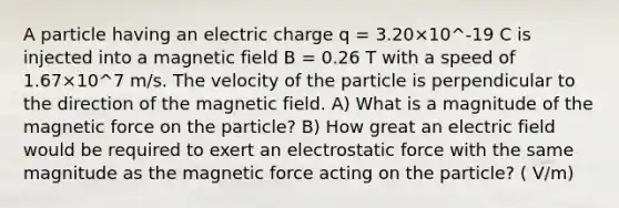 A particle having an electric charge q = 3.20×10^-19 C is injected into a magnetic field B = 0.26 T with a speed of 1.67×10^7 m/s. The velocity of the particle is perpendicular to the direction of the magnetic field. A) What is a magnitude of the magnetic force on the particle? B) How great an electric field would be required to exert an electrostatic force with the same magnitude as the magnetic force acting on the particle? ( V/m)