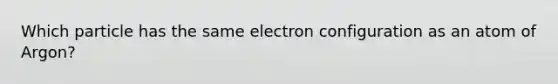 Which particle has the same electron configuration as an atom of Argon?