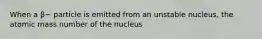 When a β− particle is emitted from an unstable nucleus, the atomic mass number of the nucleus