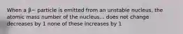 When a β− particle is emitted from an unstable nucleus, the atomic mass number of the nucleus... does not change decreases by 1 none of these increases by 1