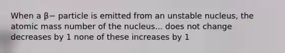 When a β− particle is emitted from an unstable nucleus, the atomic mass number of the nucleus... does not change decreases by 1 none of these increases by 1