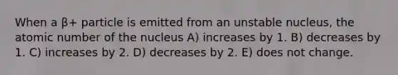 When a β+ particle is emitted from an unstable nucleus, the atomic number of the nucleus A) increases by 1. B) decreases by 1. C) increases by 2. D) decreases by 2. E) does not change.