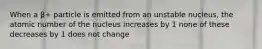 When a β+ particle is emitted from an unstable nucleus, the atomic number of the nucleus increases by 1 none of these decreases by 1 does not change