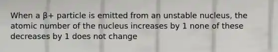 When a β+ particle is emitted from an unstable nucleus, the atomic number of the nucleus increases by 1 none of these decreases by 1 does not change