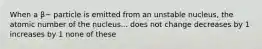 When a β− particle is emitted from an unstable nucleus, the atomic number of the nucleus... does not change decreases by 1 increases by 1 none of these