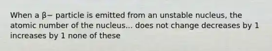 When a β− particle is emitted from an unstable nucleus, the atomic number of the nucleus... does not change decreases by 1 increases by 1 none of these