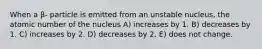 When a β- particle is emitted from an unstable nucleus, the atomic number of the nucleus A) increases by 1. B) decreases by 1. C) increases by 2. D) decreases by 2. E) does not change.