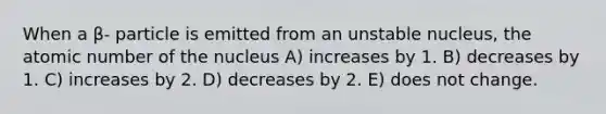 When a β- particle is emitted from an unstable nucleus, the atomic number of the nucleus A) increases by 1. B) decreases by 1. C) increases by 2. D) decreases by 2. E) does not change.