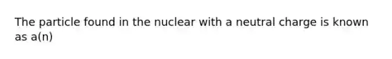 The particle found in the nuclear with a neutral charge is known as a(n)