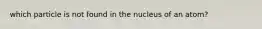 which particle is not found in the nucleus of an atom?