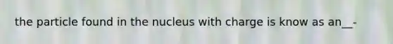 the particle found in the nucleus with charge is know as an__-