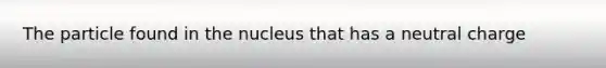 The particle found in the nucleus that has a neutral charge