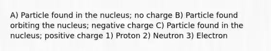 A) Particle found in the nucleus; no charge B) Particle found orbiting the nucleus; negative charge C) Particle found in the nucleus; positive charge 1) Proton 2) Neutron 3) Electron