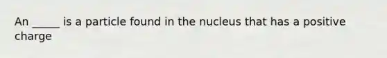 An _____ is a particle found in the nucleus that has a positive charge