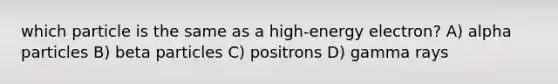 which particle is the same as a high-energy electron? A) alpha particles B) beta particles C) positrons D) gamma rays