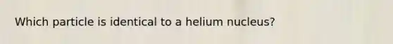 Which particle is identical to a helium nucleus?